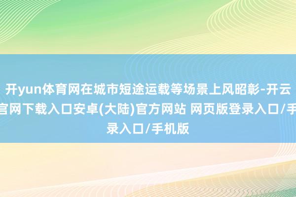 开yun体育网在城市短途运载等场景上风昭彰-开云app官网下载入口安卓(大陆)官方网站 网页版登录入口/手机版