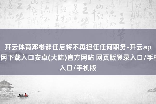 开云体育邓彬辞任后将不再担任任何职务-开云app官网下载入口安卓(大陆)官方网站 网页版登录入口/手机版