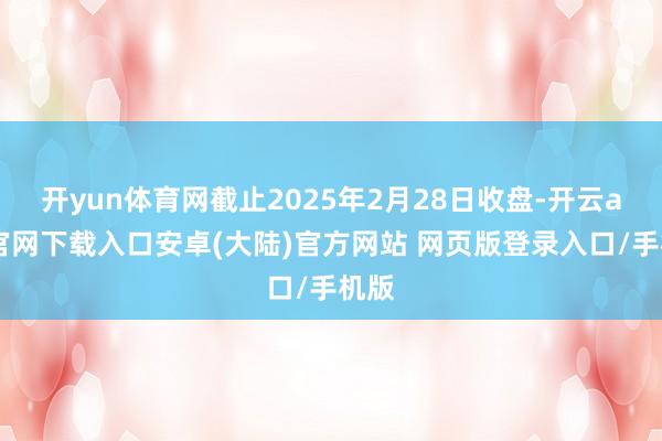 开yun体育网截止2025年2月28日收盘-开云app官网下载入口安卓(大陆)官方网站 网页版登录入口/手机版