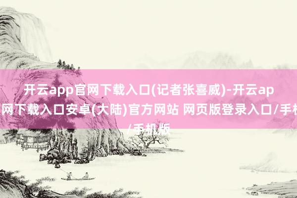 开云app官网下载入口　　(记者张喜威)-开云app官网下载入口安卓(大陆)官方网站 网页版登录入口/手机版