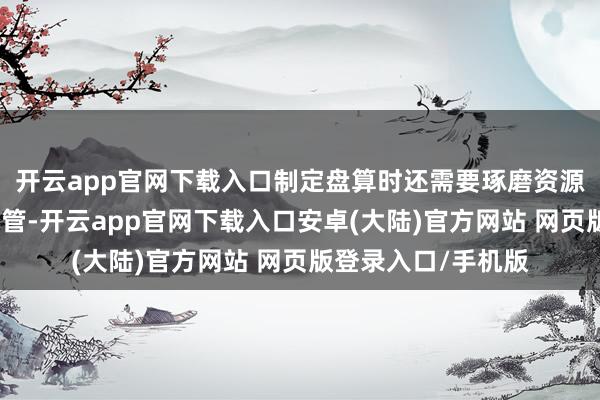 开云app官网下载入口制定盘算时还需要琢磨资源的分拨和时刻的经管-开云app官网下载入口安卓(大陆)官方网站 网页版登录入口/手机版
