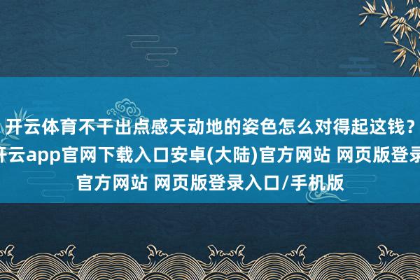 开云体育不干出点感天动地的姿色怎么对得起这钱？”说干就干-开云app官网下载入口安卓(大陆)官方网站 网页版登录入口/手机版